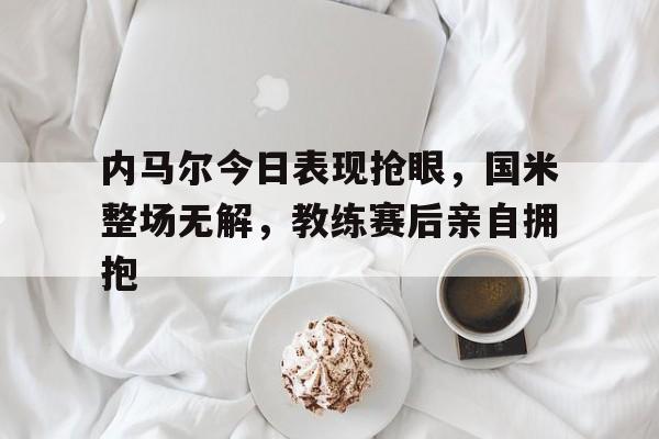 内马尔今日表现抢眼，国米整场无解，教练赛后亲自拥抱